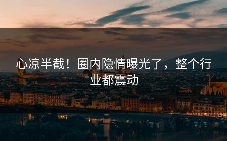 心凉半截！圈内隐情曝光了，整个行业都震动