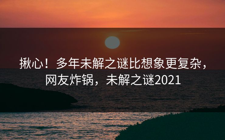 揪心！多年未解之谜比想象更复杂，网友炸锅，未解之谜2021