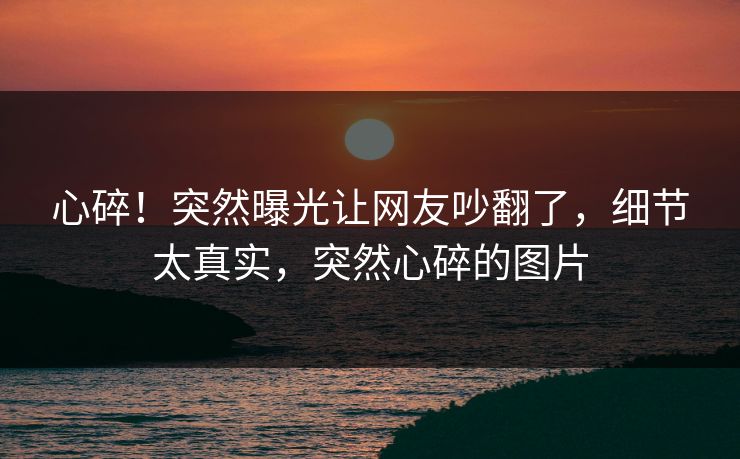 心碎！突然曝光让网友吵翻了，细节太真实，突然心碎的图片