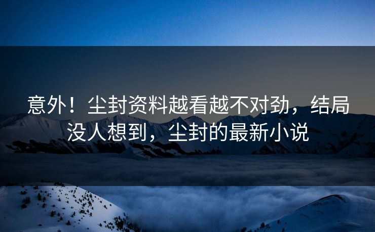 意外！尘封资料越看越不对劲，结局没人想到，尘封的最新小说