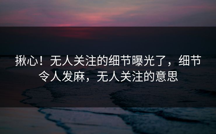 揪心！无人关注的细节曝光了，细节令人发麻，无人关注的意思