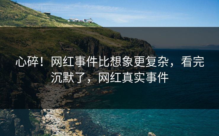心碎!网红事件比想象更复杂,看完沉默了,网红真实事件 心碎!网红事件比想象更复杂,看完沉默了,网红真实事件