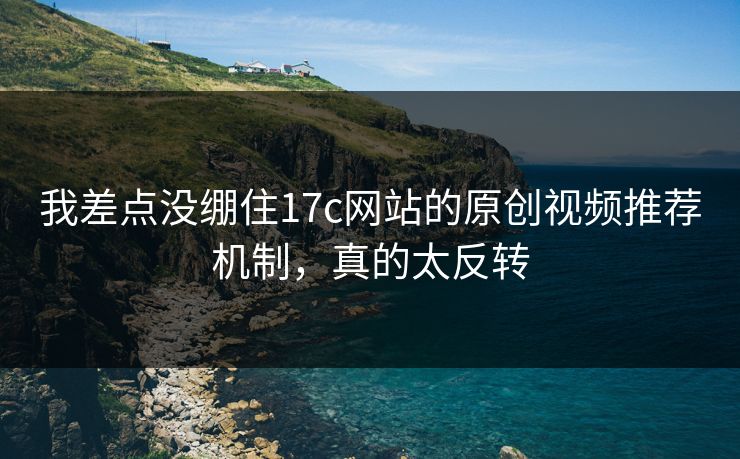 我差点没绷住17c网站的原创视频推荐机制，真的太反转