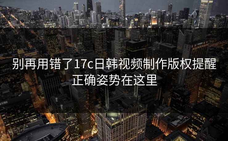 别再用错了17c日韩视频制作版权提醒正确姿势在这里